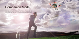Companion Mode
When you turn on Companion Mode, the drone will remember its
relative position to you and always keep the same distance as you
move, so you can take your drone along for all of your adventures.
 