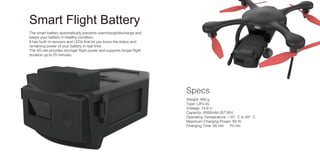 The smart battery automatically prevents overcharge/discharge and
keeps your battery in healthy condition.
It has built-in sensors and LEDs that let you know the status and
remaining power of your battery in real time.
The 4S cell provides stronger flight power and supports longer flight
duration up to 25 minutes.
Weight: 400 g
Type: LiPo 4s
Voltage: 14.8 V
Capacity: 4500mAh (67 Wh)
Operating Temperature: -10°C to 40°C
Maximum Charging Power: 60 W
Charging Time: 60 min – 70 min
Specs
Smart Flight Battery
 