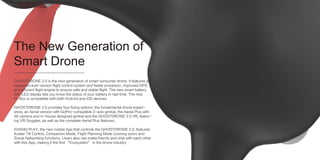 The New Generation of
Smart Drone
GHOSTDRONE 2.0 is the next generation of smart consumer drone. It features an
upgraded dual-sensor flight control system and faster processor, improved GPS
and efficient flight engine to ensure safe and stable flight. The new smart battery
with LED display lets you know the status of your battery in real time. The new
G-Box is compatible with both Android and iOS devices.
GHOSTDRONE 2.0 provides four flying options: the fundamental drone experi-
ence, an Aerial version with GoPro-compatible 3-axis gimbal, the Aerial Plus with
4K camera and in-house designed gimbal and the GHOSTDRONE 2.0 VR, featur-
ing VR Goggles, as well as the complete Aerial Plus features.
EHANG PLAY, the new mobile App that controls the GHOSTDRONE 2.0, features
Avatar Tilt Control, Companion Mode, Flight Planning Mode (coming soon) and
Social Networking functions. Users also can make friends and chat with each other
with this App, making it the first “Ecosystem” in the drone industry
 