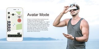 Avatar Mode
Enjoy an immersive flying experience just
by tilting and rotating your phone.
Together with the VR Goggles, you’ll get a
first-person-view of your flight. A special
head-tracking gimbal system follows where
you look, while a 4K camera captures crisp
and clean footage. The Avatar tilt mode
eliminates the complexity of controlling a
drone and lets you focus on the amazing
aerial view in front of you.
 