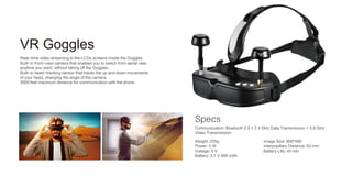 Specs
VR Goggles
Real-time video streaming to the LCDs screens inside the Goggles
Built-in front-view camera that enables you to switch from aerial view
anytime you want, without taking off the Goggles.
Built-in head-tracking sensor that tracks the up and down movements
of your head, changing the angle of the camera.
3000 feet maximum distance for communication with the drone.
Communication: Bluetooth 2.0 + 2.4 GHz Data Transmission + 5.8 GHz
Video Transmission
Weight: 225g
Power: 5 W
Voltage: 5 V
Battery: 3.7 V 900 mAh
Image Size: 800*480
Interpupillary Distance: 63 mm
Battery Life: 45 min
 