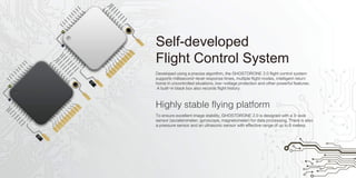 Highly stable flying platform
Self-developed
Flight Control System
Developed using a precise algorithm, the GHOSTDRONE 2.0 flight control system
supports millisecond-level response times, multiple flight modes, intelligent return
home in uncontrolled situations, low-voltage protection and other powerful features.
A built-in black box also records flight history.
To ensure excellent image stability, GHOSTDRONE 2.0 is designed with a 3-axis
sensor (accelerometer, gyroscope, magnetometer) for data processing. There is also
a pressure sensor and an ultrasonic sensor with effective range of up to 8 meters.
 
