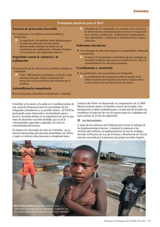 Principales objetivos para el 2012
Entorno de protección favorable
La legislación y las políticas son desarrolladas y
fortalecidas.
 La legislación y las políticas sobre desplazamiento
forzado son coherentes con las normas
internacionales mediante un mayor uso de
mecanismos de coordinación y enfoques integrales
en la asistencia a los desplazados internos.
Seguridad contra la violencia y la
explotación
La protección de los efectos de los conflictos armados es
fortalecida.
 Unas 1.600 misiones de monitoreo se llevan a cabo
durante el año para mejorar la presencia de
protección en los municipios más afectados por el
conflicto.
Autosuficiencia comunitaria
La movilización comunitaria es fortalecida y ampliada.
 Alrededor de 30 comunidades son asistidas en las iniciativas
de fortalecimiento institucional para promover la integración
local, retorno y reubicación, fortaleciendo la participación,
auto organización, y mejorando la identificación de riesgos y
soluciones.
Soluciones duraderas
 Una estrategia de soluciones integrales es desarrollada, fortalecida
o actualizada.
 Al menos 30 comunidades se benefician de una estrategia de
soluciones integrales que mejora las condiciones de vida y la
sostenibilidad de las soluciones duraderas.
Coordinación y asociación
 La coordinación y las asociaciones son fortalecidas.
 La coordinación de la protección entre los grupos de de
trabajo de protección regional y nacional se mejora tanto a
nivel nacional como en siete oficinas de terreno.
Colombia se ha unido a Ecuador en el establecimiento de
una comisión binacional para las necesidades de los
refugiados colombianos y su posible retorno. ACNUR ha
participado como observador y ha brindando apoyo
técnico, haciendo énfasis en la importancia de que la que
toma de decisiones sea bien fundada, que se de la
voluntariedad, seguridad y dignidad, así como la
sostenibilidad del retorno.
El número de solicitudes de asilo en Colombia –en su
mayoría presentadas por personas procedentes de África
y según se informa éstas personas se desplazan hacia
América del Norte- ha disminuido en comparación con el 2009.
Muchos utilizan entrar a Colombia a través de Ecuador, esta
disminución se debió probablemente a la decisión de Ecuador de
restablecer el requisito de visa de ingreso para los ciudadanos de
nueve países en el mes de septiembre.
 Las Necesidades
A pesar de los esfuerzos del Gobierno por revisar el enfoque de
los desplazamientos internos y mejorar la respuesta a las
víctimas del conflicto, la implementación de nuevas medidas,
incluido el Proyecto de Ley de Victimas y Restitución de Tierras
está aún socavado por la presencia de grupos armados ilegales,
Niños afrocolombianos, pertenecientes a una
comunidad en peligro de ser desplazada, juegan en una
zona de barrios pobres en la costa pacífica de Colombia.
Programas y Estrategias del ACNUR 2012-2013 273
Colombia
ACNUR/B.HEGER.
 