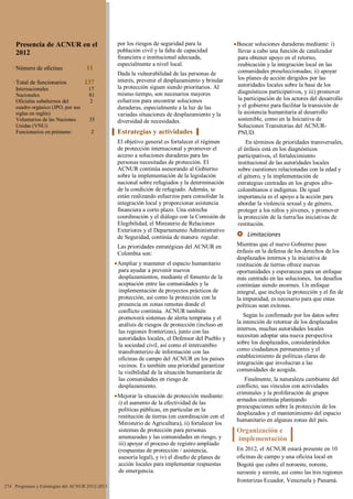 por los riesgos de seguridad para la
población civil y la falta de capacidad
financiera e institucional adecuada,
especialmente a nivel local.
Dada la vulnerabilidad de las personas de
interés, prevenir el desplazamiento y brindar
la protección siguen siendo prioritarios. Al
mismo tiempo, son necesarios mayores
esfuerzos para encontrar soluciones
duraderas, especialmente a la luz de las
variadas situaciones de desplazamiento y la
diversidad de necesidades.
Estrategias y actividades
El objetivo general es fortalecer el régimen
de protección internacional y promover el
acceso a soluciones duraderas para las
personas necesitadas de protección. El
ACNUR continúa asesorando al Gobierno
sobre la implementación de la legislación
nacional sobre refugiados y la determinación
de la condición de refugiado. Además, se
están realizando esfuerzos para consolidar la
integración local y proporcionar asistencia
financiera a corto plazo. Una estrecha
coordinación y el diálogo con la Comisión de
Elegibilidad, el Ministerio de Relaciones
Exteriores y el Departamento Administrativo
de Seguridad, continúa de manera regular.
Las prioridades estratégicas del ACNUR en
Colombia son:
Ampliar y mantener el espacio humanitario
para ayudar a prevenir nuevos
desplazamientos, mediante el fomento de la
aceptación entre las comunidades y la
implementación de proyectos prácticos de
protección, así como la protección con la
presencia en zonas remotas donde el
conflicto continúa. ACNUR también
promoverá sistemas de alerta temprana y el
análisis de riesgos de protección (incluso en
las regiones fronterizas), junto con las
autoridades locales, el Defensor del Pueblo y
la sociedad civil, así como el intercambio
transfronterizo de información con las
oficinas de campo del ACNUR en los países
vecinos. Es también una prioridad garantizar
la visibilidad de la situación humanitaria de
las comunidades en riesgo de
desplazamiento.
Mejorar la situación de protección mediante:
i) el aumento de la efectividad de las
políticas públicas, en particular en la
restitución de tierras (en coordinación con el
Ministerio de Agricultura), ii) fortalecer los
sistemas de protección para personas
amenazadas y las comunidades en riesgo, y
iii) apoyar el proceso de registro ampliado
(respuestas de protección / asistencia,
asesoría legal), y iv) el diseño de planes de
acción locales para implementar respuestas
de emergencia.
Buscar soluciones duraderas mediante: i)
llevar a cabo una función de catalizador
para obtener apoyo en el retorno,
reubicación y la integración local en las
comunidades preseleccionadas; ii) apoyar
los planes de acción dirigidos por las
autoridades locales sobre la base de los
diagnósticos participativos, y iii) promover
la participación de los actores del desarrollo
y el gobierno para facilitar la transición de
la asistencia humanitaria al desarrollo
sostenible, como en la Iniciativa de
Soluciones Transitorias del ACNUR-
PNUD.
En términos de prioridades transversales,
el énfasis está en los diagnósticos
participativos, el fortalecimiento
institucional de las autoridades locales
sobre cuestiones relacionadas con la edad y
el género, y la implementación de
estrategias centradas en los grupos afro-
colombianos e indígenas. De igual
importancia es el apoyo a la acción para
abordar la violencia sexual y de género,
proteger a los niños y jóvenes, y promover
la protección de la tierra/las iniciativas de
restitución.
 Limitaciones
Mientras que el nuevo Gobierno puso
énfasis en la defensa de los derechos de los
desplazados internos y la iniciativa de
restitución de tierras ofrece nuevas
oportunidades y esperanzas para un enfoque
más centrado en las soluciones, los desafíos
continúan siendo enormes. Un enfoque
integral, que incluya la protección y el fin de
la impunidad, es necesario para que estas
políticas sean exitosas.
Según lo confirmado por los datos sobre
la intención de retornar de los desplazados
internos, muchas autoridades locales
necesitan adoptar una nueva perspectiva
sobre los desplazados, considerándolos
como ciudadanos permanentes y el
establecimiento de políticas claras de
integración que involucran a las
comunidades de acogida.
Finalmente, la naturaleza cambiante del
conflicto, sus vínculos con actividades
criminales y la proliferación de grupos
armados continúa planteando
preocupaciones sobre la protección de los
desplazados y el mantenimiento del espacio
humanitario en algunas zonas del país.
Organización e
implementación
En 2012, el ACNUR estará presente en 10
oficinas de campo y una oficina local en
Bogotá que cubre el noroeste, noreste,
suroeste y sureste, así como las tres regiones
fronterizas Ecuador, Venezuela y Panamá.
274 Programas y Estrategias del ACNUR 2012-2013
Presencia de ACNUR en el
2012
Número de oficinas 11
Total de funcionarios 137
Internacionales 17
Nacionales 81
Oficiales subalternos del 2
cuadro orgánico (JPO, por sus
siglas en inglés)
Voluntarios de las Naciones 35
Unidas (VNU)
Funcionarios en préstamo 2
 