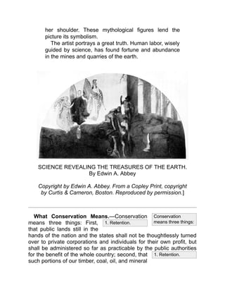 1. Retention.
1. Retention.
Conservation
means three things:
her shoulder. These mythological figures lend the
picture its symbolism.
The artist portrays a great truth. Human labor, wisely
guided by science, has found fortune and abundance
in the mines and quarries of the earth.
SCIENCE REVEALING THE TREASURES OF THE EARTH.
By Edwin A. Abbey
Copyright by Edwin A. Abbey. From a Copley Print, copyright
by Curtis & Cameron, Boston. Reproduced by permission.]
What Conservation Means.—Conservation
means three things: First,
that public lands still in the
hands of the nation and the states shall not be thoughtlessly turned
over to private corporations and individuals for their own profit, but
shall be administered so far as practicable by the public authorities
for the benefit of the whole country; second, that
such portions of our timber, coal, oil, and mineral
 
