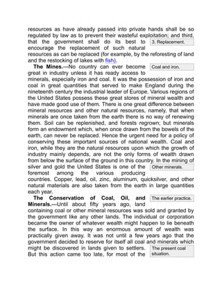 3. Replacement.
Other minerals.
The present coal
situation.
Coal and iron.
The earlier practice.
resources as have already passed into private hands shall be so
regulated by law as to prevent their wasteful exploitation; and third,
that the government shall do its best to
encourage the replacement of such natural
resources as can be replaced (for example, by the reforesting of land
and the restocking of lakes with fish).
The Mines.—No country can ever become
great in industry unless it has ready access to
minerals, especially iron and coal. It was the possession of iron and
coal in great quantities that served to make England during the
nineteenth century the industrial leader of Europe. Various regions of
the United States possess these great stores of mineral wealth and
have made good use of them. There is one great difference between
mineral resources and other natural resources, namely, that when
minerals are once taken from the earth there is no way of renewing
them. Soil can be replenished, and forests regrown; but minerals
form an endowment which, when once drawn from the bowels of the
earth, can never be replaced. Hence the urgent need for a policy of
conserving these important sources of national wealth. Coal and
iron, while they are the natural resources upon which the growth of
industry mainly depends, are not the only forms of wealth drawn
from below the surface of the ground in this country. In the mining of
silver and gold the United States is one of the
foremost among the various producing
countries. Copper, lead, oil, zinc, aluminum, quicksilver, and other
natural materials are also taken from the earth in large quantities
each year.
The Conservation of Coal, Oil, and
Minerals.—Until about fifty years ago, land
containing coal or other mineral resources was sold and granted by
the government like any other lands. The individual or corporation
became the owner of whatever wealth might happen to lie beneath
the surface. In this way an enormous amount of wealth was
practically given away. It was not until a few years ago that the
government decided to reserve for itself all coal and minerals which
might be discovered in lands given to settlers.
But this action came too late, for most of the
 