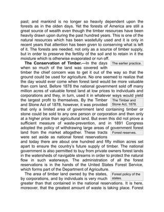 The Timber and
Stone Act, 1878.
Forest reserves.
The earlier practice.
Forest policy of the
states.
past; and mankind is no longer so heavily dependent upon the
forests as in the olden days. Yet the forests of America are still a
great source of wealth even though the timber resources have been
heavily drawn upon during the past hundred years. This is one of the
natural resources which has been wastefully used and it is only in
recent years that attention has been given to conserving what is left
of it. The forests are needed, not only as a source of timber supply,
but in order to preserve the fertility of the soil and to retain in it the
moisture which is otherwise evaporated or run off.
The Conservation of Timber.—In the days
when so much of the land was covered with
timber the chief concern was to get it out of the way so that the
ground could be used for agriculture. No one seemed to realize that
the day would ever come when forest land would be more valuable
than corn land. Before 1878 the national government sold off many
million acres of valuable forest land at low prices to individuals and
corporations and they, in turn, used it in whatever ways would yield
the largest profit to themselves. By the Timber
and Stone Act of 1878, however, it was provided
that only a limited area of government land containing timber or
stone could be sold to any one person or corporation and then only
at a higher price than agricultural land. But even this did not prove a
sufficient measure of waste-prevention, and in 1891 Congress
adopted the policy of withdrawing large areas of government forest
land from the market altogether. These tracts
were set aside as national forest reservations
and today there are about one hundred and fifty million acres set
apart to ensure the country’s future supply of timber. The national
government is also permitted to buy from private owners forest lands
in the watersheds of navigable streams in order to protect the natural
flow in such waterways. The administration of all the forest
reservations is in the hands of the United States Forest Service,
which forms part of the Department of Agriculture.
The area of timber land owned by the states,
by corporations, and by individuals is very much
greater than that contained in the national reservations. It is here,
moreover, that the greatest amount of waste is taking place. Forest
 