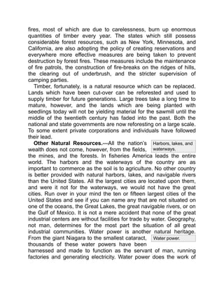 Water power.
Harbors, lakes, and
waterways.
fires, most of which are due to carelessness, burn up enormous
quantities of timber every year. The states which still possess
considerable forest resources, such as New York, Minnesota, and
California, are also adopting the policy of creating reservations and
everywhere more effective measures are being taken to prevent
destruction by forest fires. These measures include the maintenance
of fire patrols, the construction of fire-breaks on the ridges of hills,
the clearing out of underbrush, and the stricter supervision of
camping parties.
Timber, fortunately, is a natural resource which can be replaced.
Lands which have been cut-over can be reforested and used to
supply timber for future generations. Large trees take a long time to
mature, however, and the lands which are being planted with
seedlings today will not be yielding material for the sawmill until the
middle of the twentieth century has faded into the past. Both the
national and state governments are now reforesting on a large scale.
To some extent private corporations and individuals have followed
their lead.
Other Natural Resources.—All the nation’s
wealth does not come, however, from the fields,
the mines, and the forests. In fisheries America leads the entire
world. The harbors and the waterways of the country are as
important to commerce as the soil is to agriculture. No other country
is better provided with natural harbors, lakes, and navigable rivers
than the United States. All the largest cities are located upon them,
and were it not for the waterways, we would not have the great
cities. Run over in your mind the ten or fifteen largest cities of the
United States and see if you can name any that are not situated on
one of the oceans, the Great Lakes, the great navigable rivers, or on
the Gulf of Mexico. It is not a mere accident that none of the great
industrial centers are without facilities for trade by water. Geography,
not man, determines for the most part the situation of all great
industrial communities. Water power is another natural heritage.
From the giant Niagara to the smallest cataract,
thousands of these water powers have been
harnessed and made to function as the servant of man, running
factories and generating electricity. Water power does the work of
 