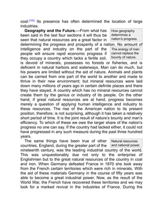 The energy of man
cannot replace the
bounty of nature.
How geography
determines a
nation’s progress.
Natural resources
and national power.
coal.[155]
Its presence has often determined the location of large
industries.
Geography and the Future.—From what has
been said in the last four sections it will thus be
seen that natural resources are a great factor in
determining the progress and prosperity of a nation. No amount of
intelligence and industry on the part of the
people will ensure rapid economic progress if
they occupy a country which lacks a fertile soil,
is devoid of minerals, possesses no forests or fisheries, and is
deficient in natural harbors and waterways. Man can do much, but
his powers are limited without the aid of nature. Animals and plants
can be carried from one part of the world to another and made to
thrive in their new environment; but mineral resources were laid
down many millions of years ago in certain definite places and there
they have stayed. A country which has no mineral resources cannot
create them by the genius or industry of its people. On the other
hand, if great natural resources are at hand, progress becomes
merely a question of applying human intelligence and industry to
these resources. The rise of the American nation to its present
position, therefore, is not surprising, although it has taken a relatively
short period of time. It is the joint result of nature’s bounty and man’s
efficiency. To which of these we owe the larger share of the nation’s
progress no one can say. If the country had lacked either, it could not
have progressed in any such measure during the past three hundred
years.
The same things have been true of other
countries. England, during the greater part of the
nineteenth century, was the leading industrial country of the world.
This was unquestionably due not only to the enterprise of
Englishmen but to the great natural resources of the country in coal
and iron. When Germany defeated France in 1870 she took away
from the French certain territories which were rich in minerals. With
the aid of these materials Germany in the course of fifty years was
able to become a great industrial power. Now, as the result of the
World War, the French have recovered these territories and we may
look for a marked revival in the industries of France. During the
 