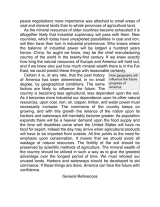 How geography will
influence the future
progress of
America.
peace negotiations more importance was attached to small areas of
coal and mineral lands than to whole provinces of agricultural land.
As the mineral resources of older countries become exhausted it is
altogether likely that industrial supremacy will pass with them. New
countries, which today have unexplored possibilities in coal and iron,
will then have their turn in industrial prominence. Who knows where
the balance of industrial power will be lodged a hundred years
hence. China, for aught we know, may be the chief manufacturing
country of the world in the twenty-first century. If we knew exactly
how long the natural resources of Europe and America will hold out,
and if we knew also just how much mineral wealth there is in the Far
East, we could predict these things with reasonable certainty.
Certain it is, at any rate, that the past history
of America has been determined, in no small
degree, by geographical conditions. The same
factors are likely to influence the future. The
country is becoming less agricultural, less dependent upon the soil.
As it becomes more industrial our dependence upon its other natural
resources, upon coal, iron, oil, copper, timber, and water power must
necessarily increase. The commerce of the country keeps on
growing, and with this growth the reliance of the nation upon its
harbors and waterways will inevitably become greater. As population
expands there will be a heavier demand upon the food supply and
the time will doubtless come when the United States will have no
food for export. Indeed the day may arrive when agricultural products
will have to be imported from outside. All this points to the need for
emphasis upon conservation. It means that we should avoid all
wastage of natural resources. The fertility of the soil should be
preserved by scientific methods of agriculture. The mineral wealth of
the country should be utilized in such a way as to give the greatest
advantage over the longest period of time. We must reforest our
unused lands. Harbors and waterways should be developed to aid
commerce. If these things are done, America can face the future with
confidence.
General References
 