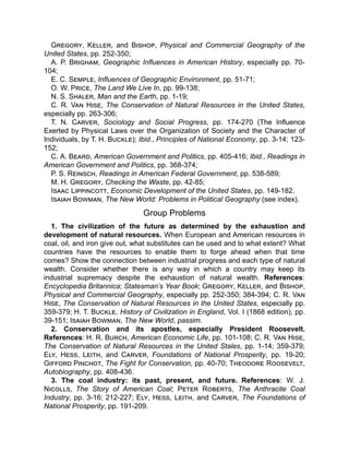 Gregory, Keller, and Bishop, Physical and Commercial Geography of the
United States, pp. 252-350;
A. P. Brigham, Geographic Influences in American History, especially pp. 70-
104;
E. C. Semple, Influences of Geographic Environment, pp. 51-71;
O. W. Price, The Land We Live In, pp. 99-138;
N. S. Shaler, Man and the Earth, pp. 1-19;
C. R. Van Hise, The Conservation of Natural Resources in the United States,
especially pp. 263-306;
T. N. Carver, Sociology and Social Progress, pp. 174-270 (The Influence
Exerted by Physical Laws over the Organization of Society and the Character of
Individuals, by T. H. Buckle); Ibid., Principles of National Economy, pp. 3-14; 123-
152;
C. A. Beard, American Government and Politics, pp. 405-416; Ibid., Readings in
American Government and Politics, pp. 368-374;
P. S. Reinsch, Readings in American Federal Government, pp. 538-589;
M. H. Gregory, Checking the Waste, pp. 42-85;
Isaac Lippincott, Economic Development of the United States, pp. 149-182.
Isaiah Bowman, The New World: Problems in Political Geography (see index).
Group Problems
1. The civilization of the future as determined by the exhaustion and
development of natural resources. When European and American resources in
coal, oil, and iron give out, what substitutes can be used and to what extent? What
countries have the resources to enable them to forge ahead when that time
comes? Show the connection between industrial progress and each type of natural
wealth. Consider whether there is any way in which a country may keep its
industrial supremacy despite the exhaustion of natural wealth. References:
Encyclopedia Britannica; Statesman’s Year Book; Gregory, Keller, and Bishop,
Physical and Commercial Geography, especially pp. 252-350; 384-394; C. R. Van
Hise, The Conservation of Natural Resources in the United States, especially pp.
359-379; H. T. Buckle, History of Civilization in England, Vol. I (1868 edition), pp.
39-151; Isaiah Bowman, The New World, passim.
2. Conservation and its apostles, especially President Roosevelt.
References: H. R. Burch, American Economic Life, pp. 101-108; C. R. Van Hise,
The Conservation of Natural Resources in the United Stales, pp. 1-14; 359-379;
Ely, Hess, Leith, and Carver, Foundations of National Prosperity, pp. 19-20;
Gifford Pinchot, The Fight for Conservation, pp. 40-70; Theodore Roosevelt,
Autobiography, pp. 408-436.
3. The coal industry: its past, present, and future. References: W. J.
Nicolls, The Story of American Coal; Peter Roberts, The Anthracite Coal
Industry, pp. 3-16; 212-227; Ely, Hess, Leith, and Carver, The Foundations of
National Prosperity, pp. 191-209.
 