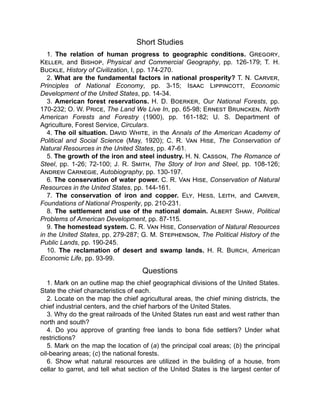 Short Studies
1. The relation of human progress to geographic conditions. Gregory,
Keller, and Bishop, Physical and Commercial Geography, pp. 126-179; T. H.
Buckle, History of Civilization, I, pp. 174-270.
2. What are the fundamental factors in national prosperity? T. N. Carver,
Principles of National Economy, pp. 3-15; Isaac Lippincott, Economic
Development of the United States, pp. 14-34.
3. American forest reservations. H. D. Boerker, Our National Forests, pp.
170-232; O. W. Price, The Land We Live In, pp. 65-98; Ernest Bruncken, North
American Forests and Forestry (1900), pp. 161-182; U. S. Department of
Agriculture, Forest Service, Circulars.
4. The oil situation. David White, in the Annals of the American Academy of
Political and Social Science (May, 1920); C. R. Van Hise, The Conservation of
Natural Resources in the United States, pp. 47-61.
5. The growth of the iron and steel industry. H. N. Casson, The Romance of
Steel, pp. 1-26; 72-100; J. R. Smith, The Story of Iron and Steel, pp. 108-126;
Andrew Carnegie, Autobiography, pp. 130-197.
6. The conservation of water power. C. R. Van Hise, Conservation of Natural
Resources in the United States, pp. 144-161.
7. The conservation of iron and copper. Ely, Hess, Leith, and Carver,
Foundations of National Prosperity, pp. 210-231.
8. The settlement and use of the national domain. Albert Shaw, Political
Problems of American Development, pp. 87-115.
9. The homestead system. C. R. Van Hise, Conservation of Natural Resources
in the United States, pp. 279-287; G. M. Stephenson, The Political History of the
Public Lands, pp. 190-245.
10. The reclamation of desert and swamp lands. H. R. Burch, American
Economic Life, pp. 93-99.
Questions
1. Mark on an outline map the chief geographical divisions of the United States.
State the chief characteristics of each.
2. Locate on the map the chief agricultural areas, the chief mining districts, the
chief industrial centers, and the chief harbors of the United States.
3. Why do the great railroads of the United States run east and west rather than
north and south?
4. Do you approve of granting free lands to bona fide settlers? Under what
restrictions?
5. Mark on the map the location of (a) the principal coal areas; (b) the principal
oil-bearing areas; (c) the national forests.
6. Show what natural resources are utilized in the building of a house, from
cellar to garret, and tell what section of the United States is the largest center of
 