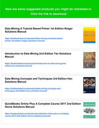 Here are some suggested products you might be interested in.
Click the link to download
Data Mining A Tutorial Based Primer 1st Edition Roiger
Solutions Manual
https://testbankdeal.com/product/data-mining-a-tutorial-based-
primer-1st-edition-roiger-solutions-manual/
Introduction to Data Mining 2nd Edition Tan Solutions
Manual
https://testbankdeal.com/product/introduction-to-data-mining-2nd-
edition-tan-solutions-manual/
Data Mining Concepts and Techniques 3rd Edition Han
Solutions Manual
https://testbankdeal.com/product/data-mining-concepts-and-
techniques-3rd-edition-han-solutions-manual/
QuickBooks Online Plus A Complete Course 2017 2nd Edition
Horne Solutions Manual
https://testbankdeal.com/product/quickbooks-online-plus-a-complete-
course-2017-2nd-edition-horne-solutions-manual/
 