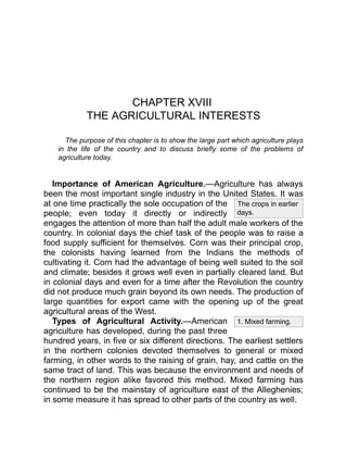 The crops in earlier
days.
1. Mixed farming.
CHAPTER XVIII
THE AGRICULTURAL INTERESTS
The purpose of this chapter is to show the large part which agriculture plays
in the life of the country and to discuss briefly some of the problems of
agriculture today.
Importance of American Agriculture.—Agriculture has always
been the most important single industry in the United States. It was
at one time practically the sole occupation of the
people; even today it directly or indirectly
engages the attention of more than half the adult male workers of the
country. In colonial days the chief task of the people was to raise a
food supply sufficient for themselves. Corn was their principal crop,
the colonists having learned from the Indians the methods of
cultivating it. Corn had the advantage of being well suited to the soil
and climate; besides it grows well even in partially cleared land. But
in colonial days and even for a time after the Revolution the country
did not produce much grain beyond its own needs. The production of
large quantities for export came with the opening up of the great
agricultural areas of the West.
Types of Agricultural Activity.—American
agriculture has developed, during the past three
hundred years, in five or six different directions. The earliest settlers
in the northern colonies devoted themselves to general or mixed
farming, in other words to the raising of grain, hay, and cattle on the
same tract of land. This was because the environment and needs of
the northern region alike favored this method. Mixed farming has
continued to be the mainstay of agriculture east of the Alleghenies;
in some measure it has spread to other parts of the country as well.
 