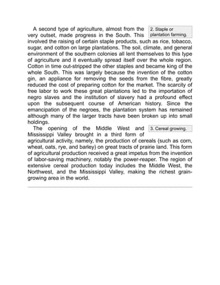 2. Staple or
plantation farming.
3. Cereal growing.
A second type of agriculture, almost from the
very outset, made progress in the South. This
involved the raising of certain staple products, such as rice, tobacco,
sugar, and cotton on large plantations. The soil, climate, and general
environment of the southern colonies all lent themselves to this type
of agriculture and it eventually spread itself over the whole region.
Cotton in time out-stripped the other staples and became king of the
whole South. This was largely because the invention of the cotton
gin, an appliance for removing the seeds from the fibre, greatly
reduced the cost of preparing cotton for the market. The scarcity of
free labor to work these great plantations led to the importation of
negro slaves and the institution of slavery had a profound effect
upon the subsequent course of American history. Since the
emancipation of the negroes, the plantation system has remained
although many of the larger tracts have been broken up into small
holdings.
The opening of the Middle West and
Mississippi Valley brought in a third form of
agricultural activity, namely, the production of cereals (such as corn,
wheat, oats, rye, and barley) on great tracts of prairie land. This form
of agricultural production received a great impetus from the invention
of labor-saving machinery, notably the power-reaper. The region of
extensive cereal production today includes the Middle West, the
Northwest, and the Mississippi Valley, making the richest grain-
growing area in the world.
 