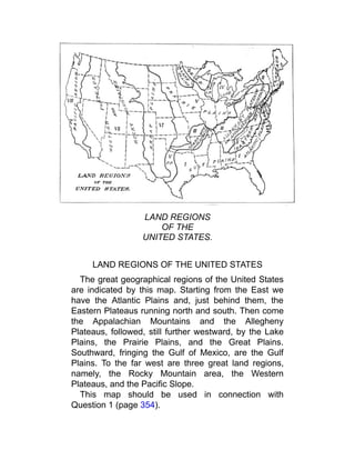 LAND REGIONS
OF THE
UNITED STATES.
LAND REGIONS OF THE UNITED STATES
The great geographical regions of the United States
are indicated by this map. Starting from the East we
have the Atlantic Plains and, just behind them, the
Eastern Plateaus running north and south. Then come
the Appalachian Mountains and the Allegheny
Plateaus, followed, still further westward, by the Lake
Plains, the Prairie Plains, and the Great Plains.
Southward, fringing the Gulf of Mexico, are the Gulf
Plains. To the far west are three great land regions,
namely, the Rocky Mountain area, the Western
Plateaus, and the Pacific Slope.
This map should be used in connection with
Question 1 (page 354).
 