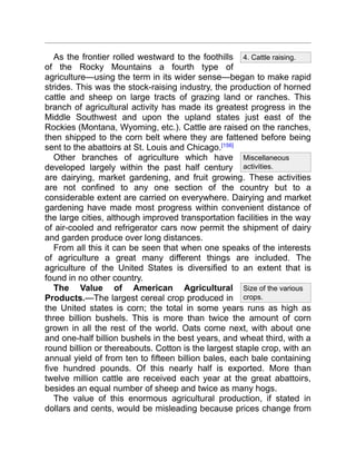 4. Cattle raising.
Miscellaneous
activities.
Size of the various
crops.
As the frontier rolled westward to the foothills
of the Rocky Mountains a fourth type of
agriculture—using the term in its wider sense—began to make rapid
strides. This was the stock-raising industry, the production of horned
cattle and sheep on large tracts of grazing land or ranches. This
branch of agricultural activity has made its greatest progress in the
Middle Southwest and upon the upland states just east of the
Rockies (Montana, Wyoming, etc.). Cattle are raised on the ranches,
then shipped to the corn belt where they are fattened before being
sent to the abattoirs at St. Louis and Chicago.[156]
Other branches of agriculture which have
developed largely within the past half century
are dairying, market gardening, and fruit growing. These activities
are not confined to any one section of the country but to a
considerable extent are carried on everywhere. Dairying and market
gardening have made most progress within convenient distance of
the large cities, although improved transportation facilities in the way
of air-cooled and refrigerator cars now permit the shipment of dairy
and garden produce over long distances.
From all this it can be seen that when one speaks of the interests
of agriculture a great many different things are included. The
agriculture of the United States is diversified to an extent that is
found in no other country.
The Value of American Agricultural
Products.—The largest cereal crop produced in
the United states is corn; the total in some years runs as high as
three billion bushels. This is more than twice the amount of corn
grown in all the rest of the world. Oats come next, with about one
and one-half billion bushels in the best years, and wheat third, with a
round billion or thereabouts. Cotton is the largest staple crop, with an
annual yield of from ten to fifteen billion bales, each bale containing
five hundred pounds. Of this nearly half is exported. More than
twelve million cattle are received each year at the great abattoirs,
besides an equal number of sheep and twice as many hogs.
The value of this enormous agricultural production, if stated in
dollars and cents, would be misleading because prices change from
 
