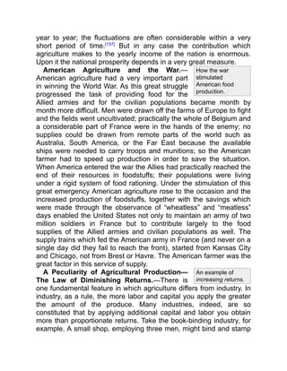 How the war
stimulated
American food
production.
An example of
increasing returns.
year to year; the fluctuations are often considerable within a very
short period of time.[157]
But in any case the contribution which
agriculture makes to the yearly income of the nation is enormous.
Upon it the national prosperity depends in a very great measure.
American Agriculture and the War.—
American agriculture had a very important part
in winning the World War. As this great struggle
progressed the task of providing food for the
Allied armies and for the civilian populations became month by
month more difficult. Men were drawn off the farms of Europe to fight
and the fields went uncultivated; practically the whole of Belgium and
a considerable part of France were in the hands of the enemy; no
supplies could be drawn from remote parts of the world such as
Australia, South America, or the Far East because the available
ships were needed to carry troops and munitions; so the American
farmer had to speed up production in order to save the situation.
When America entered the war the Allies had practically reached the
end of their resources in foodstuffs; their populations were living
under a rigid system of food rationing. Under the stimulation of this
great emergency American agriculture rose to the occasion and the
increased production of foodstuffs, together with the savings which
were made through the observance of “wheatless” and “meatless”
days enabled the United States not only to maintain an army of two
million soldiers in France but to contribute largely to the food
supplies of the Allied armies and civilian populations as well. The
supply trains which fed the American army in France (and never on a
single day did they fail to reach the front), started from Kansas City
and Chicago, not from Brest or Havre. The American farmer was the
great factor in this service of supply.
A Peculiarity of Agricultural Production—
The Law of Diminishing Returns.—There is
one fundamental feature in which agriculture differs from industry. In
industry, as a rule, the more labor and capital you apply the greater
the amount of the produce. Many industries, indeed, are so
constituted that by applying additional capital and labor you obtain
more than proportionate returns. Take the book-binding industry, for
example. A small shop, employing three men, might bind and stamp
 