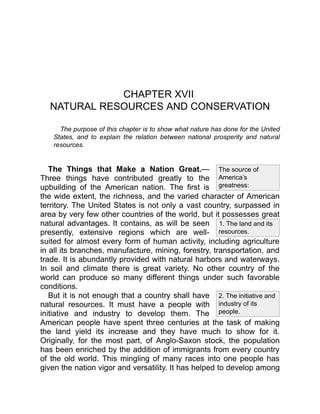 1. The land and its
resources.
The source of
America’s
greatness:
2. The initiative and
industry of its
people.
CHAPTER XVII
NATURAL RESOURCES AND CONSERVATION
The purpose of this chapter is to show what nature has done for the United
States, and to explain the relation between national prosperity and natural
resources.
The Things that Make a Nation Great.—
Three things have contributed greatly to the
upbuilding of the American nation. The first is
the wide extent, the richness, and the varied character of American
territory. The United States is not only a vast country, surpassed in
area by very few other countries of the world, but it possesses great
natural advantages. It contains, as will be seen
presently, extensive regions which are well-
suited for almost every form of human activity, including agriculture
in all its branches, manufacture, mining, forestry, transportation, and
trade. It is abundantly provided with natural harbors and waterways.
In soil and climate there is great variety. No other country of the
world can produce so many different things under such favorable
conditions.
But it is not enough that a country shall have
natural resources. It must have a people with
initiative and industry to develop them. The
American people have spent three centuries at the task of making
the land yield its increase and they have much to show for it.
Originally, for the most part, of Anglo-Saxon stock, the population
has been enriched by the addition of immigrants from every country
of the old world. This mingling of many races into one people has
given the nation vigor and versatility. It has helped to develop among
 