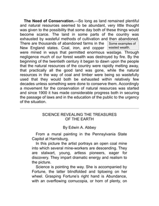 Some examples of
wasted wealth.
The Need of Conservation.—So long as land remained plentiful
and natural resources seemed to be abundant, very little thought
was given to the possibility that some day both of these things would
become scarce. The land in some parts of the country was
exhausted by wasteful methods of cultivation and then abandoned.
There are thousands of abandoned farms in the
New England states. Coal, iron, and copper
were mined in ways that permitted enormous wastage. Through
negligence much of our forest wealth was destroyed by fire. By the
beginning of the twentieth century it began to dawn upon the people
that the natural resources of the country were rapidly melting away,
that practically all the good land was gone, while the natural
resources in the way of coal and timber were being so wastefully
used that they would both be exhausted within relatively few
decades unless something were done to conserve them. Accordingly
a movement for the conservation of natural resources was started
and since 1900 it has made considerable progress both in securing
the passage of laws and in the education of the public to the urgency
of the situation.
SCIENCE REVEALING THE TREASURES
OF THE EARTH
By Edwin A. Abbey
From a mural painting in the Pennsylvania State
Capitol at Harrisburg.
In this picture the artist portrays an open coal mine
into which several mine-workers are descending. They
are stalwart, young, artless pioneers, eager for
discovery. They impart dramatic energy and realism to
the picture.
Science is pointing the way. She is accompanied by
Fortune, the latter blindfolded and tiptoeing on her
wheel. Grasping Fortune’s right hand is Abundance,
with an overflowing cornucopia, or horn of plenty, on
 