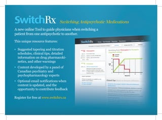 SwitchRx
A new online Tool to guide physicians when switching a
patient from one antipsychotic to another.
This unique resource features:
Suggested tapering and titration
schedules, clinical tips, detailed
information on drug pharmacoki-
netics, and other warnings
Content developed by a panel of
Canadian psychiatry and
psychopharmacology experts
Optional email notifications when
content is updated, and the
opportunity to contribute feedback
Register for free at www.switchrx.ca
Switching Antipsychotic Medications
 