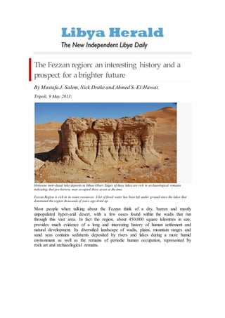 The Fezzan region: an interesting history and a
prospect for a brighter future
By Mustafa J. Salem, Nick Drake and Ahmed S. El-Hawat.
Tripoli, 9 May 2013:
Holocene inetr-dunal lake deposits in Idhan Obari. Edges of these lakes are rich in archaeological remains
indicating that pre-historic man occupied these areas at the time.
Fezzan Region is rich in its water resources. A lot of fossil water has been left under ground since the lakes that
dominated the region thousands of years ago dried up.
Most people when talking about the Fezzan think of a dry, barren and mostly
unpopulated hyper-arid desert, with a few oases found within the wadis that run
through this vast area. In fact the region, about 450,000 square kilomtres in size,
provides much evidence of a long and interesting history of human settlement and
natural development. Its diversified landscape of wadis, plains, mountain ranges and
sand seas contains sediments deposited by rivers and lakes during a more humid
environment as well as the remains of periodic human occupation, represented by
rock art and archaeological remains.
 