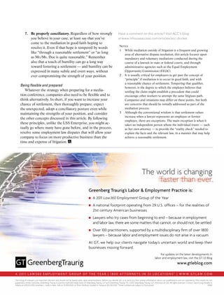 Have a comment on this article? Visit ACC’s blog
at www.inhouseaccess.com/articles/acc-docket.
Notes
1	 While mediation outside of litigation is a frequent and growing
area of alternative dispute resolution, this article focuses upon
mandatory and voluntary mediations conducted during the
course of a lawsuit in state or federal courts, and through
administrative agencies such as the Equal Employment
Opportunity Commission (EEOC).
2	 It is usually critical for employers to get past the concept of
“principle” if mediation is to occur in good faith, and with
a reasonable chance of settlement. Tempering that qualifier,
however, is the degree to which the employer believes that
settling the claim might establish a precedent that could
encourage other workers to attempt the same litigious path.
Companies and situations may differ on these points, but both
are concerns that should be initially addressed as part of the
mediation process.
3	 Although the conventional wisdom is that settlement values
increase when a lawyer represents an employee or former
employee, there are exceptions. The main exception is when it
takes an independent person whom the individual trusts — such
as her own attorney — to provide the “reality check” needed to
explain the facts and the relevant law, in a manner that may help
achieve a reasonable settlement.
7.	 Be properly conciliatory. Regardless of how strongly
you believe in your case, at least say that you’ve
come to the mediation in good faith hoping to
resolve it. Even if that hope is tempered by words
like “through a reasonable settlement” or “as long
as Mr./Ms. Doe is quite reasonable.” Remember
also that a touch of humility can go a long way
toward fostering a settlement — and humility can be
expressed in many subtle and overt ways, without
ever compromising the strength of your position.
Being flexible and prepared
Whatever the strategy when preparing for a media-
tion conference, companies also need to be flexible and to
think alternatively. In short, if you want to increase your
chance of settlement, then thoroughly prepare, expect
the unexpected, adopt a conciliatory posture even while
maintaining the strengths of your position, and consider
the other concepts discussed in this article. By following
these principles, unlike the USS Enterprise, you might ac-
tually go where many have gone before, and in the process,
resolve some employment law disputes that will allow your
company to focus on more productive business than the
time and expense of litigation.∑
The hiring of a lawyer is an important decision and should not be based solely upon advertisements. Before you decide, ask us to send you free written information about our qualifications and our experience. Prior results do not
guarantee a similar outcome. Greenberg Traurig is a service mark and trade name of Greenberg Traurig, LLP and Greenberg Traurig, P.A. ©2012 Greenberg Traurig, LLP. Attorneys at Law. All rights reserved. Contact: David Long-Daniels in
Atlanta at 678.553.2100, Jonathan L. Sulds in New York at 212.801.9200, or Peter Wolfson Zinober in Tampa at 813.318.5700. °These numbers are subject to fluctuation. 13960
A 2 0 1 1 L A W 3 6 0 E M P L O Y M E N T G R O U P O F T H E Y E A R | 1 8 0 0 A T T O R N E Y s i N 3 3 L O c A T i O N s˚ | W W W . G T L A W . c O M
Greenberg Traurig’s Labor & Employment Practice is:
■■ A 2011 Law360 Employment Group of the Year
■■ A national footprint operating from 29 U.S. offices – for the realities of
21st century American businesses
■■ Lawyers who try cases from beginning to end – because in employment
and labor law, there are some matters that cannot, or should not, be settled
■■ Over 100 practitioners, supported by a multidisciplinary firm of over 1800
lawyers – because labor and employment issues do not arise in a vacuum
At GT, we help our clients navigate today’s uncertain world and keep their
businesses moving forward.
For updates on the latest developments in
labor and employment law, visit the GT LE Blog
www.gtleblog.com
 