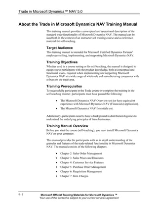 Trade in Microsoft Dynamics™ NAV 5.0


About the Trade in Microsoft Dynamics NAV Training Manual
                 This training manual provides a conceptual and operational description of the
                 standard trade functionality of Microsoft Dynamics NAV. The manual can be
                 used both in the context of an instructor-led training course and as reference
                 material for self-teaching.

                 Target Audience
                 This training manual is intended for Microsoft Certified Dynamics Partners'
                 employees selling, implementing, and supporting Microsoft Dynamics NAV.

                 Training Objectives
                 Whether used in a course setting or for self-teaching, the manual is designed to
                 equip course participants with the product knowledge, both at conceptual and
                 functional levels, required when implementing and supporting Microsoft
                 Dynamics NAV at a wide range of wholesale and manufacturing companies with
                 a focus on the trade area.

                 Training Prerequisites
                 To successfully participate in the Trade course or complete the training in the
                 self-teaching manner, participants must have passed the following:

                         •   The Microsoft Dynamics NAV Overview test (or have equivalent
                             experience with Microsoft Dynamics NAV (Financials) application).
                         •   The Microsoft Dynamics NAV Essentials test.

                 Additionally, participants need to have a background in distribution/logistics to
                 understand the underlying principles of these businesses.

                 Training Manual Overview
                 Before you start the course (self-teaching), you must install Microsoft Dynamics
                 NAV on your computer.

                 This manual provides the participants with an in depth understanding of the
                 granules and features of the trade-related functionality in Microsoft Dynamics
                 NAV. The manual consists of the following chapters:

                         •   Chapter 2: Sales Order Management
                         •   Chapter 3: Sales Prices and Discounts
                         •   Chapter 4: Customer Service Features
                         •   Chapter 5: Purchase Order Management
                         •   Chapter 6: Requisition Management
                         •   Chapter 7: Item Charges




0-2         Microsoft Official Training Materials for Microsoft Dynamics ™
           Your use of this content is subject to your current services agreement
 