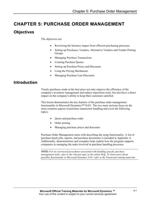 Chapter 5: Purchase Order Management


CHAPTER 5: PURCHASE ORDER MANAGEMENT
Objectives
                 The objectives are:

                         •    Reviewing the business impact from efficient purchasing processes
                         •    Setting up Purchases, Vendors, Alternative Vendors and Vendor Posting
                              Groups
                         •    Managing Purchase Transactions
                         •    Creating Purchase Quotes
                         •    Setting up Purchase Prices and Discounts
                         •    Using the Pricing Mechanism
                         •    Managing Purchase Line Discounts

Introduction
                 Timely purchases made at the best price not only improve the efficiency of the
                 company's inventory management and reduce requisition costs, but also have a direct
                 impact on the company's ability to keep their customers satisfied.

                 This lesson demonstrates the key features of the purchase order management
                 functionality in Microsoft Dynamics™ NAV. The two main sections focus on the
                 most common aspects of purchase transaction handling and cover the following
                 topics:

                         •    Quote and purchase order
                         •    Order posting
                         •    Managing purchase prices and discounts

                 Purchase Order Management starts with describing the setup functionality. A list of
                 purchase batch jobs, reports, and purchase documents is included in Appendix A.
                 Additionally, demonstrations and examples help explain how the program supports
                 companies in managing the tasks involved in purchase handling processes.

                 NOTE: For an overviewof procedures associated with handling specific purchase
                 management tasks, refer to the relevant topic in the online Help. To learn more about
                 payables functionality in Microsoft Dynamics NAV, refer to the Financials traning materials.




                Microsoft Official Training Materials for Microsoft Dynamics ™                            5-1
               Your use of this content is subject to your current services agreement
 
