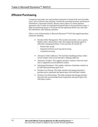Trade in Microsoft Dynamics™ NAV5.0


Efficient Purchasing
                 Companies must make sure each purchase transaction is based on the most favorable
                 terms, such as delivery time and price, and that the associated inventory and financial
                 information is registered correctly. Because many aspects of a future purchase
                 agreement with a vendor are negotiated and agreed upon in the pre-purchase stage, it
                 helps for purchasing agents to record the relevant agreement details once and reuse
                 this information when making a purchase.

                 There is a lot of functionality in Microsoft Dynamics™ NAV that supports purchase
                 transaction handling:

                         •   Purchase Order Management: This includes documents, such as quotes,
                             blanket orders, and purchase orders that support purchasing agents in
                             efficiently managing purchases. It also provides the facility for:
                             –   Partial order receipt
                             –   Separation between receiving and invoicing
                             –   Combined invoicing

                         •   Alternative Order Addresses: This facilitates handling purchase orders
                             toward vendors with several alternative shipping addresses.
                         •   Alternative Vendors: This supports purchase situations where the same
                             item is supplied by several different vendors.
                         •   Salespeople/Purchasers: This enables collection of purchase statistics at
                             an individual purchasing agent level.
                         •   Purchase Line Pricing: This helps maintain and manage alternative
                             purchase prices negotiated and agreed upon with individual vendors.
                         •   Purchase Line Discounting: This helps maintain and manage purchase
                             discounts that are percentage-based, negotiated, and agreed upon with
                             individual vendors.




5-2         Microsoft Official Training Materials for Microsoft Dynamics ™
           Your use of this content is subject to your current services agreement
 