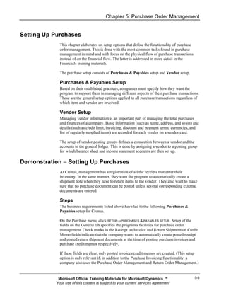 Chapter 5: Purchase Order Management


Setting Up Purchases
             This chapter elaborates on setup options that define the functionality of purchase
             order management. This is done with the most common tasks found in purchase
             management in mind and with focus on the physical flow of purchase transactions
             instead of on the financial flow. The latter is addressed in more detail in the
             Financials training materials.

             The purchase setup consists of Purchases & Payables setup and Vendor setup.

             Purchases & Payables Setup
             Based on their established practices, companies must specify how they want the
             program to support them in managing different aspects of their purchase transactions.
             These are the general setup options applied to all purchase transactions regardless of
             which item and vendor are involved.

             Vendor Setup
             Managing vendor information is an important part of managing the total purchases
             and finances of a company. Basic information (such as name, address, and so on) and
             details (such as credit limit, invoicing, discount and payment terms, currencies, and
             list of regularly supplied items) are recorded for each vendor on a vendor card.

             The setup of vendor posting groups defines a connection between a vendor and the
             accounts in the general ledger. This is done by assigning a vendor to a posting group
             for which balance sheet and income statement accounts are then set up.

Demonstration − Setting Up Purchases
             At Cronus, management has a registration of all the receipts that enter their
             inventory. In the same manner, they want the program to automatically create a
             shipment note when they have to return items to the vendor. They also want to make
             sure that no purchase document can be posted unless several corresponding external
             documents are entered.

             Steps
             The business requirements listed above have led to the following Purchases &
             Payables setup for Cronus.

             On the Purchase menu, click SETUP→PURCHASES & PAYABLES SETUP. Setup of the
             fields on the General tab specifies the program's facilities for purchase order
             management. Check marks in the Receipt on Invoice and Return Shipment on Credit
             Memo fields indicate that the company wants to automatically create posted receipt
             and posted return shipment documents at the time of posting purchase invoices and
             purchase credit memos respectively.

             If these fields are clear, only posted invoices/credit memos are created. (This setup
             option is only relevant if, in addition to the Purchase Invoicing functionality, a
             company also uses the Purchase Order Management and Return Order Management.)


            Microsoft Official Training Materials for Microsoft Dynamics ™                        5-3
           Your use of this content is subject to your current services agreement
 