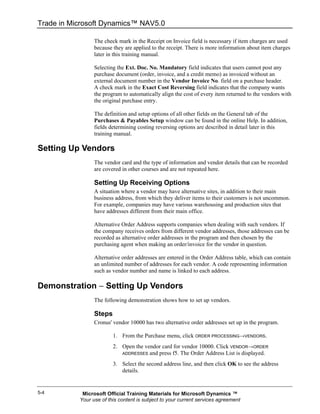Trade in Microsoft Dynamics™ NAV5.0

                 The check mark in the Receipt on Invoice field is necessary if item charges are used
                 because they are applied to the receipt. There is more information about item charges
                 later in this training manual.

                 Selecting the Ext. Doc. No. Mandatory field indicates that users cannot post any
                 purchase document (order, invoice, and a credit memo) as invoiced without an
                 external document number in the Vendor Invoice No. field on a purchase header.
                 A check mark in the Exact Cost Reversing field indicates that the company wants
                 the program to automatically align the cost of every item returned to the vendors with
                 the original purchase entry.

                 The definition and setup options of all other fields on the General tab of the
                 Purchases & Payables Setup window can be found in the online Help. In addition,
                 fields determining costing reversing options are described in detail later in this
                 training manual.

Setting Up Vendors
                 The vendor card and the type of information and vendor details that can be recorded
                 are covered in other courses and are not repeated here.

                 Setting Up Receiving Options
                 A situation where a vendor may have alternative sites, in addition to their main
                 business address, from which they deliver items to their customers is not uncommon.
                 For example, companies may have various warehousing and production sites that
                 have addresses different from their main office.

                 Alternative Order Address supports companies when dealing with such vendors. If
                 the company receives orders from different vendor addresses, those addresses can be
                 recorded as alternative order addresses in the program and then chosen by the
                 purchasing agent when making an order/invoice for the vendor in question.

                 Alternative order addresses are entered in the Order Address table, which can contain
                 an unlimited number of addresses for each vendor. A code representing information
                 such as vendor number and name is linked to each address.

Demonstration − Setting Up Vendors
                 The following demonstration shows how to set up vendors.

                 Steps
                 Cronus' vendor 10000 has two alternative order addresses set up in the program.

                         1. From the Purchase menu, click ORDER PROCESSING→VENDORS.
                         2. Open the vendor card for vendor 10000. Click VENDOR→ORDER
                            ADDRESSES and press f5. The Order Address List is displayed.

                         3. Select the second address line, and then click OK to see the address
                            details.


5-4         Microsoft Official Training Materials for Microsoft Dynamics ™
           Your use of this content is subject to your current services agreement
 