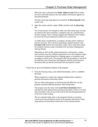 Chapter 5: Purchase Order Management

              When the code is selected in the Order Address Code field on orders
              (invoices and credit memos), the order address information appears on
              document printouts.
              All other receiving setup options are found on the Receiving tab of the
              vendor card.
          4. Open the vendor card for vendor 10000, and then click the Receiving
             tab.
              For several reasons, for example to make sure that certain types of items
              are stored in the same warehouse, companies may use a decentralized
              location strategy. Such a strategy suggests that shipments from vendors
              are received in local warehouses instead of in a central one.

              To reflect these considerations, a company can link certain vendors to
              specific locations. This is done by specifying a default location in the
              Location Code field for the individual vendor. More information about
              the multiple locations setup is included in the Inventory Management
              training manual.
              Depending on their profile, industrial practices, and location, vendors
              and customers may have different agreements as to who transports orders
              to customers (vendors themselves, shipping agents, or customers) and
              according to which terms. The program offers the possibility to record all
              the different terms of purchase and shipment methods (often based on
              Incoterms) that can then be associated with each specific vendor.


  Cronus has set up several shipment methods in the program.

          5. From the Purchase menu, click ORDER PROCESSING→SETUP→SHIPMENT
             METHODS.

              When assigned to a vendor, the shipment method code is copied to
              purchase documents toward that vendor.
              The two other setup options on the Receiving tab affect the way the
              program calculates different purchase order receipt dates.
              The program uses the value in the Lead Time Calculation field to
              calculate the order planned and expected receipt dates, if there is no lead
              time calculation value set up on the card for the item being purchased or
              in the item vendor catalog.
              The two calendar fields relate to the program's facility to calculate
              various receiving and delivery dates on the purchase documents. These
              setup options are described in detail later in this training manual.




 Microsoft Official Training Materials for Microsoft Dynamics ™                        5-5
Your use of this content is subject to your current services agreement
 