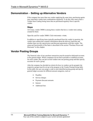 Trade in Microsoft Dynamics™ NAV5.0


Demonstration − Setting up Alternative Vendors
                 If the company has more than one vendor supplying the same item, purchasing agents
                 may want these vendor-item combinations registered. To do this, they must create a
                 Vendor Item Catalog listing items that are purchased regularly from a specific
                 vendor.

                 Steps
                 At Cronus, vendor 30000 is among those vendors that have a vendor item catalog
                 created for them:

                 Open the card for vendor 30000. Click PURCHASES→ITEMS.

                 In addition to specifying items typically purchased from the vendor in question, the
                 vendor item catalog also contains information about the delivery lead time and
                 whether there are any special price and discount agreements with that vendor. The
                 setup and functionality of the latter is described in the section "Purchase Prices and
                 Discounts" in this chapter.

Vendor Posting Groups
                 The financial value of any purchase transaction must be posted to dedicated accounts
                 in the general ledger. Where companies do not find it possible to establish accounts
                 for each vendor, they can put several vendors into one posting group and then specify
                 accounts for such a group.

                 After the company has decided on criteria for how its vendors can be grouped, the
                 respective groups must be set up in the program in the Vendor Posting Group table.
                 In this table, the user can assign a code to each identified posting group and specify
                 general ledger accounts for different amount categories, such as:

                         •   Payables
                         •   Service charges
                         •   Payment discount amounts
                         •   Interest
                         •   Additional fees




5-6         Microsoft Official Training Materials for Microsoft Dynamics ™
           Your use of this content is subject to your current services agreement
 