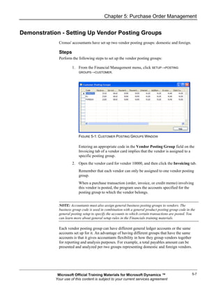 Chapter 5: Purchase Order Management


Demonstration - Setting Up Vendor Posting Groups
              Cronus' accountants have set up two vendor posting groups: domestic and foreign.

              Steps
              Perform the following steps to set up the vendor posting groups:

                      1. From the Financial Management menu, click SETUP→POSTING
                         GROUPS→CUSTOMER.




                           FIGURE 5-1: CUSTOMER POSTING GROUPS WINDOW

                           Entering an appropriate code in the Vendor Posting Group field on the
                           Invoicing tab of a vendor card implies that the vendor is assigned to a
                           specific posting group.
                      2. Open the vendor card for vendor 10000, and then click the Invoicing tab.
                           Remember that each vendor can only be assigned to one vendor posting
                           group.
                           When a purchase transaction (order, invoice, or credit memo) involving
                           this vendor is posted, the program uses the accounts specified for the
                           posting group to which the vendor belongs.


              NOTE: Accountants must also assign general business posting groups to vendors. The
              business group code is used in combination with a general product posting group code in the
              general posting setup to specify the accounts to which certain transactions are posted. You
              can learn more about general setup rules in the Financials training materials.

              Each vendor posting group can have different general ledger accounts or the same
              accounts set up for it. An advantage of having different groups that have the same
              accounts is that it gives accountants flexibility in how they group vendors together
              for reporting and analysis purposes. For example, a total payables amount can be
              presented and analyzed per two groups representing domestic and foreign vendors.




             Microsoft Official Training Materials for Microsoft Dynamics ™                            5-7
            Your use of this content is subject to your current services agreement
 
