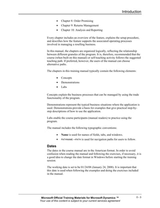 Introduction

              •   Chapter 8: Order Promising
              •   Chapter 9: Returns Management
              •   Chapter 10: Analysis and Reporting

      Every chapter includes an overview of the feature, explains the setup procedure,
      and describes how the feature supports the associated operating processes
      involved in managing a reselling business.

      In this manual, the chapters are organized logically, reflecting the relationship
      between different granules of the program. It is, therefore, recommended that the
      course (when built on this manual) or self-teaching activity follows the suggested
      teaching path. If preferred, however, the users of the manual can choose
      alternative paths.

      The chapters in this training manual typically contain the following elements:

              •   Concepts
              •   Demonstrations
              •   Labs

      Concepts explain the business processes that can be managed by using the trade
      functionality of the program.

      Demonstrations represent the typical business situations where the application is
      used. Demonstrations provide a basis for examples that give practical step-by-
      step descriptions of how to use the application.

      Labs enable the course participants (manual readers) to practice using the
      program.

      The manual includes the following typographic conventions:

              •   Name is used for names of fields, tabs, and windows.
              •   PATHNAME→PATH     is used for navigation paths for users to follow.

      Dates
      The dates in the course manual are in the American format. In order to avoid
      confusion when reading the manual and following the exercises, if necessary, it is
      a good idea to change the date format in Windows before starting the training
      session.

      The working date is set to be 01/24/08 (January 24, 2008). It is important that
      this date is used when following the examples and doing the exercises included
      in the manual.




 Microsoft Official Training Materials for Microsoft Dynamics ™                         0-3
Your use of this content is subject to your current services agreement
 
