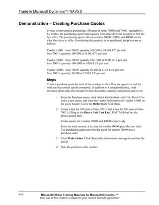 Trade in Microsoft Dynamics™ NAV5.0


Demonstration − Creating Purchase Quotes
                 Cronus is interested in purchasing 100 units of items 70010 and 70011, respectively.
                 To do this, the purchasing agent wants quotes from three different vendors to find the
                 best offer. The purchasing agent calls up vendors 10000, 30000, and 40000 to hear
                 what they have to offer. Considering the quantity to be purchased, the prices are as
                 follows:

                 Vendor 10000 Item 70010: quantity 100-500 at 24.00 LCY per unit
                 Item 70011: quantity 100-500 at 35.00 LCY per unit

                 Vendor 30000 Item 70010: quantity 100-1000 at 26.00 LCY per unit
                 Item 70011: quantity 100-1000 at 34.00 LCY per unit

                 Vendor 40000: Item 70010: quantity 50-200 at 24.50 LCY per unit
                 Item 70011: quantity 50-200 at 35.00 LCY per unit

                 Steps
                 Create a purchase quote for each of the vendors so the offers are registered and the
                 total purchase prices can be compared. In addition to a quoted unit price, total
                 purchase prices may also include invoice discounts, currency calculation, and so on.

                         1. From the Purchase menu, click ORDER PROCESSING→QUOTES. Press F3 to
                            make a new quote, and enter the vendor information for vendor 10000 on
                            the quote header. Leave the Order Date field blank.
                         2. Create a line for 100 units of item 70010 and a line for 100 units of item
                            70011, filling in the Direct Unit Cost Excl. VAT field that has the
                            prices quoted here.
                             Create quotes for vendors 30000 and 40000 respectively.
                             From the total amount, it is clear the vendor 10000 gives the best offer.
                             The purchasing agent converts the quote for vendor 10000 into a
                             purchase order.
                         3. Click Make Order. Click Yes in the information message to confirm the
                            action.
                         4. Note the purchase order number.




5-10        Microsoft Official Training Materials for Microsoft Dynamics ™
           Your use of this content is subject to your current services agreement
 