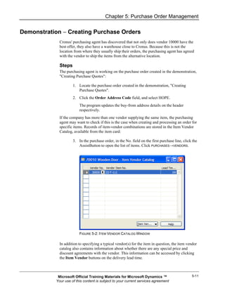 Chapter 5: Purchase Order Management


Demonstration − Creating Purchase Orders
             Cronus' purchasing agent has discovered that not only does vendor 10000 have the
             best offer, they also have a warehouse close to Cronus. Because this is not the
             location from where they usually ship their orders, the purchasing agent has agreed
             with the vendor to ship the items from the alternative location.

             Steps
             The purchasing agent is working on the purchase order created in the demonstration,
             "Creating Purchase Quotes":

                     1. Locate the purchase order created in the demonstration, "Creating
                        Purchase Quotes".
                     2. Click the Order Address Code field, and select HOPE.
                         The program updates the buy-from address details on the header
                         respectively.
             If the company has more than one vendor supplying the same item, the purchasing
             agent may want to check if this is the case when creating and processing an order for
             specific items. Records of item-vendor combinations are stored in the Item Vendor
             Catalog, available from the item card:

                     3. In the purchase order, in the No. field on the first purchase line, click the
                        AssistButton to open the list of items. Click PURCHASES→VENDORS.




                         FIGURE 5-2: ITEM VENDOR CATALOG WINDOW

             In addition to specifying a typical vendor(s) for the item in question, the item vendor
             catalog also contains information about whether there are any special price and
             discount agreements with the vendor. This information can be accessed by clicking
             the Item Vendor buttons on the delivery lead time.



            Microsoft Official Training Materials for Microsoft Dynamics ™                       5-11
           Your use of this content is subject to your current services agreement
 