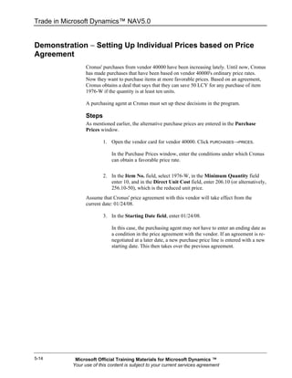 Trade in Microsoft Dynamics™ NAV5.0


Demonstration − Setting Up Individual Prices based on Price
Agreement
                 Cronus' purchases from vendor 40000 have been increasing lately. Until now, Cronus
                 has made purchases that have been based on vendor 40000's ordinary price rates.
                 Now they want to purchase items at more favorable prices. Based on an agreement,
                 Cronus obtains a deal that says that they can save 50 LCY for any purchase of item
                 1976-W if the quantity is at least ten units.

                 A purchasing agent at Cronus must set up these decisions in the program.

                 Steps
                 As mentioned earlier, the alternative purchase prices are entered in the Purchase
                 Prices window.

                         1. Open the vendor card for vendor 40000. Click PURCHASES→PRICES.

                             In the Purchase Prices window, enter the conditions under which Cronus
                             can obtain a favorable price rate.


                         2. In the Item No. field, select 1976-W, in the Minimum Quantity field
                            enter 10, and in the Direct Unit Cost field, enter 206.10 (or alternatively,
                            256.10-50), which is the reduced unit price.
                 Assume that Cronus' price agreement with this vendor will take effect from the
                 current date: 01/24/08.

                         3. In the Starting Date field, enter 01/24/08.

                             In this case, the purchasing agent may not have to enter an ending date as
                             a condition in the price agreement with the vendor. If an agreement is re-
                             negotiated at a later date, a new purchase price line is entered with a new
                             starting date. This then takes over the previous agreement.




5-14        Microsoft Official Training Materials for Microsoft Dynamics ™
           Your use of this content is subject to your current services agreement
 