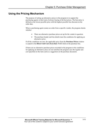Chapter 5: Purchase Order Management

Using the Pricing Mechanism
             The purpose of setting up alternative prices in the program is to support the
             purchasing agents in their task of always buying at the best prices. The best price is
             defined as the lowest possible price with the highest possible line discount on the
             order date.

             When a purchasing agent creates an order from a specific vendor, the program checks
             whether:

                     •   There are alternative purchase prices set up for the vendor in question.
                     •   The purchase header and line details meet the conditions for applying an
                         alternative price.
             If all the conditions are met, the applicable price from the Purchase Prices window
             is copied to the Direct Unit Cost (Excl./Incl. VAT) field on the purchase line.

             If there are no alternative purchase prices recorded in the program or the conditions
             for applying an alternative price are not satisfied, the program uses the regular unit
             cost specified on the item card as a suggestion on the purchase document.




            Microsoft Official Training Materials for Microsoft Dynamics ™                       5-15
           Your use of this content is subject to your current services agreement
 