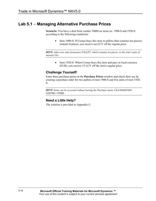 Trade in Microsoft Dynamics™ NAV5.0


Lab 5.1 − Managing Alternative Purchase Prices
                 Scenario: You have a deal from vendor 10000 on items no. 1900-S and 1920-S
                 according to the following conditions:

                         •    Item 1900-S: If Cronus buys this item in pallets (that contains ten pieces)
                              instead of pieces, you receive ten LCY off the regular price.

                 HINT: Add a new unit of measure PALLET, which contains ten pieces, to the item's units of
                 measure list.

                         •    Item 1920-S: When Cronus buys this item and pays in local currency
                              (EUR), you receive 15 LCY off the item's regular price.

                 Challenge Yourself!
                 Enter these purchase prices in the Purchase Prices window and check their use by
                 creating a purchase order for two pallets of item 1900-S and five units of item 1920-
                 S.

                 HINT: Items can be accessed without leaving the Purchase menu. Click INVENTORY
                 COSTING→ITEMS.


                 Need a Little Help?
                 The solution is provided in Appendix C.




5-16        Microsoft Official Training Materials for Microsoft Dynamics ™
           Your use of this content is subject to your current services agreement
 