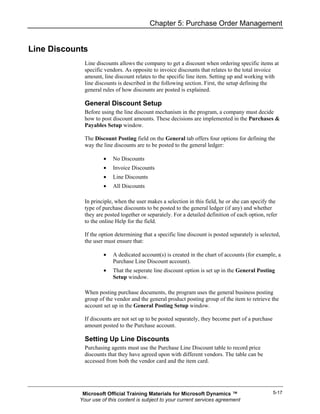 Chapter 5: Purchase Order Management


Line Discounts
              Line discounts allows the company to get a discount when ordering specific items at
              specific vendors. As opposite to invoice discounts that relates to the total invoice
              amount, line discount relates to the specific line item. Setting up and working with
              line discounts is described in the following section. First, the setup defining the
              general rules of how discounts are posted is explained.

              General Discount Setup
              Before using the line discount mechanism in the program, a company must decide
              how to post discount amounts. These decisions are implemented in the Purchases &
              Payables Setup window.

              The Discount Posting field on the General tab offers four options for defining the
              way the line discounts are to be posted to the general ledger:

                      •   No Discounts
                      •   Invoice Discounts
                      •   Line Discounts
                      •   All Discounts

              In principle, when the user makes a selection in this field, he or she can specify the
              type of purchase discounts to be posted to the general ledger (if any) and whether
              they are posted together or separately. For a detailed definition of each option, refer
              to the online Help for the field.

              If the option determining that a specific line discount is posted separately is selected,
              the user must ensure that:

                      •   A dedicated account(s) is created in the chart of accounts (for example, a
                          Purchase Line Discount account).
                      •   That the seperate line discount option is set up in the General Posting
                          Setup window.

              When posting purchase documents, the program uses the general business posting
              group of the vendor and the general product posting group of the item to retrieve the
              account set up in the General Posting Setup window.

              If discounts are not set up to be posted separately, they become part of a purchase
              amount posted to the Purchase account.

              Setting Up Line Discounts
              Purchasing agents must use the Purchase Line Discount table to record price
              discounts that they have agreed upon with different vendors. The table can be
              accessed from both the vendor card and the item card.




             Microsoft Official Training Materials for Microsoft Dynamics ™                         5-17
            Your use of this content is subject to your current services agreement
 