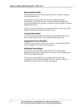 Trade in Microsoft Dynamics™ NAV 5.0


                 Demonstration Data
                 All examples and exercises in this manual are based on a fictitious company,
                 Cronus International Ltd.

                 Where possible, examples and exercises in each chapter are designed
                 independently of each other. However, because of the limited scope of the
                 Cronus demo database, the same data is sometimes used in examples illustrating
                 different functionality.

                 To make sure that you always have a clean demo database, make a copy of the
                 database on the hard disk before you start the course.

                 License Information
                 To run the examples and exercises included in this training manual, you must
                 have a standard Cronus license. This is provided on the product CD.

                 Suggested Course Duration
                 When this training manual is used to run a course, it is recommended that the
                 course be taught over a period of two to three days.

                 Additional Information
                 You can learn more about Microsoft Dynamics NAV in the Financial
                 Management and Inventory Management courses, and in Microsoft Dynamics
                 NAV eCourses and Online Help.

                 You can learn more about the topics of distribution and supply chain
                 management from the APICS homepage: http://www.apics.org. APICS is a
                 nonprofit, educational society for resource management.




0-4         Microsoft Official Training Materials for Microsoft Dynamics ™
           Your use of this content is subject to your current services agreement
 