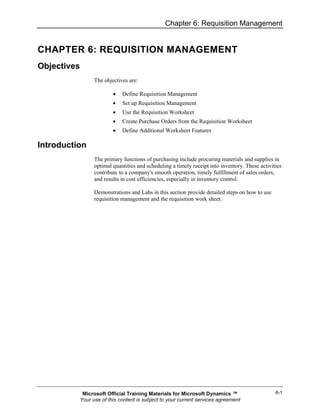 Chapter 6: Requisition Management


CHAPTER 6: REQUISITION MANAGEMENT
Objectives
                The objectives are:

                        •   Define Requisition Management
                        •   Set up Requisition Management
                        •   Use the Requisition Worksheet
                        •   Create Purchase Orders from the Requisition Worksheet
                        •   Define Additional Worksheet Features

Introduction
                The primary functions of purchasing include procuring materials and supplies in
                optimal quantities and scheduling a timely receipt into inventory. These activities
                contribute to a company's smooth operation, timely fulfillment of sales orders,
                and results in cost efficiencies, especially in inventory control.

                Demonstrations and Labs in this section provide detailed steps on how to use
                requisition management and the requisition work sheet.




           Microsoft Official Training Materials for Microsoft Dynamics ™                       6-1
          Your use of this content is subject to your current services agreement
 
