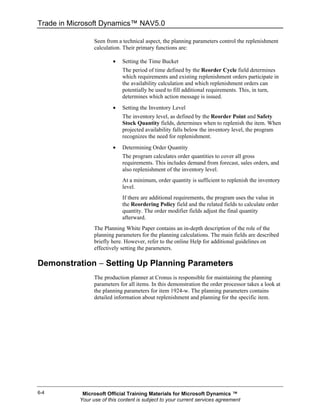 Trade in Microsoft Dynamics™ NAV5.0

                 Seen from a technical aspect, the planning parameters control the replenishment
                 calculation. Their primary functions are:

                         •   Setting the Time Bucket
                             The period of time defined by the Reorder Cycle field determines
                             which requirements and existing replenishment orders participate in
                             the availability calculation and which replenishment orders can
                             potentially be used to fill additional requirements. This, in turn,
                             determines which action message is issued.
                         •   Setting the Inventory Level
                             The inventory level, as defined by the Reorder Point and Safety
                             Stock Quantity fields, determines when to replenish the item. When
                             projected availability falls below the inventory level, the program
                             recognizes the need for replenishment.
                         •   Determining Order Quantity
                             The program calculates order quantities to cover all gross
                             requirements. This includes demand from forecast, sales orders, and
                             also replenishment of the inventory level.
                             At a minimum, order quantity is sufficient to replenish the inventory
                             level.
                             If there are additional requirements, the program uses the value in
                             the Reordering Policy field and the related fields to calculate order
                             quantity. The order modifier fields adjust the final quantity
                             afterward.
                 The Planning White Paper contains an in-depth description of the role of the
                 planning parameters for the planning calculations. The main fields are described
                 briefly here. However, refer to the online Help for additional guidelines on
                 effectively setting the parameters.

Demonstration − Setting Up Planning Parameters
                 The production planner at Cronus is responsible for maintaining the planning
                 parameters for all items. In this demonstration the order processor takes a look at
                 the planning parameters for item 1924-w. The planning parameters contains
                 detailed information about replenishment and planning for the specific item.




6-4         Microsoft Official Training Materials for Microsoft Dynamics ™
           Your use of this content is subject to your current services agreement
 