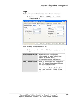 Chapter 6: Requisition Management


      Steps
      Use this steps to review the replenishment and planning parameters:

              1. Locate the item card for item 1924-W, and then click the
                 Replenishment tab.




      FIGURE 6-2: ITEM CARD REPLENISHMENT TAB

              2. Review how the the different fields below are set up for item 1924-
                 w.

       Replenishment System        This field indicates how the item is
                                   replenished and the type of order or order
                                   proposal the program creates.
                                   The options are Purchase or Production.
       Lead Time Calculation       This is the time that it takes to replenish the
                                   item. This field calculates the date fields on
                                   order and order proposal lines:

                                   On the purchase order line, the Order Date +
                                   Lead Time Calculation = Planned Receipt
                                   Date.




 Microsoft Official Training Materials for Microsoft Dynamics ™                      6-5
Your use of this content is subject to your current services agreement
 