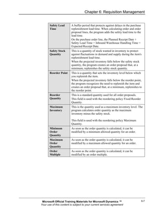 Chapter 6: Requisition Management


       Safety Lead       A buffer period that protects against delays in the purchase
       Time              replenishment lead time. When calculating order and order
                         proposal lines, the program adds the safety lead time to the
                         lead time.
                         On the purchase order line, the Planned Receipt Date +
                         Safety Lead Time + Inbound Warehouse Handling Time =
                         Expected Receipt Date.
       Safety Stock      This is a quantity of stock wanted in inventory to protect
       Quantity          against fluctuations in demand and supply during the item's
                         replenishment lead time.
                         When the projected inventory falls below the safety stock
                         quantity, the program creates an order proposal that, at a
                         minimum, replenishes the safety stock quantity.
       Reorder Point     This is a quantity that sets the inventory level below which
                         you replenish the item.
                         When the projected inventory falls below the reorder point,
                         the program recognizes the need to replenish the item and
                         creates an order proposal that, at a minimum, replenishes to
                         the reorder point.
       Reorder           This is a standard quantity used for all order proposals.
       Quantity          This field is used with the reordering policy Fixed Reorder
                         Quantity.
       Maximum           This is the quantity used as a maximum inventory level. The
       Inventory         program calculates order quantity as the maximum
                         inventory minus the safety stock.

                         This field is used with the reordering policy Maximum
                         Quantity.
       Minimum           As soon as the order quantity is calculated, it can be
       Order             modified by a minimum allowed quantity for an order.
       Quantity
       Maximum           As soon as the order quantity is calculated, it can be
       Order             modified by a maximum allowed quantity for an order.
       Quantity
       Order             As soon as the order quantity is calculated, it can be
       Multiple          modified by an order multiple.




 Microsoft Official Training Materials for Microsoft Dynamics ™                         6-7
Your use of this content is subject to your current services agreement
 