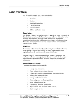 Introduction


About This Course
               This section provides you with a brief description of:

                       •   The course
                       •   Audience
                       •   Suggested prerequisites
                       •   Course objectives
                       •   Student materials
                       •   Related certification exams

               Description
               This two and a half day Microsoft Dynamics™ NAV Trade course explores all of
               the activities required to handle the purchase, sale, and return of inventory in the
               program. This course will show you how to manage sales and purchase
               transactions, including prices and discounts, item charges and order promising.
               Requisition management will be covered, as well as returns management and
               customer service features.

               Audience
               The intended audience includes individuals wanting to learn the basic features
               and to develop a working knowledge of the typical day-to-day procedures
               required to effectively use Microsoft Dynamics NAV Trade.

               The class is targeted toward sales and purchase managers, salespeople and
               purchasers, and others in an organization who are responsible for the setup and
               administration of trade functionality, including item prices, discounts, and
               substitutions.

               At Course Completion
               Completing this course allows students to:

                       •   Manage sales transactions
                       •   Create and use sales prices and discounts
                       •   Process sales of items with substitutions and cross references
                       •   Process sales of nonstock items
                       •   Manage purchase transactions
                       •   Create and process purchase requisitions
                       •   Set up and use item charges
                       •   Use the order promising functionality
                       •   Process returns from customers and to vendors
                       •   Create analysis reports




          Microsoft Official Training Materials for Microsoft Dynamics ™                      0-5
         Your use of this content is subject to your current services agreement
 