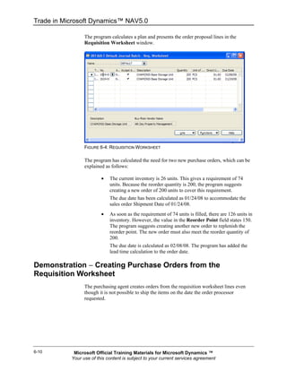 Trade in Microsoft Dynamics™ NAV5.0

                 The program calculates a plan and presents the order proposal lines in the
                 Requisition Worksheet window.




                 FIGURE 6-4: REQUISITION WORKSHEET

                 The program has calculated the need for two new purchase orders, which can be
                 explained as follows:

                         •   The current inventory is 26 units. This gives a requirement of 74
                             units. Because the reorder quantity is 200, the program suggests
                             creating a new order of 200 units to cover this requirement.
                             The due date has been calculated as 01/24/08 to accommodate the
                             sales order Shipment Date of 01/24/08.
                         •   As soon as the requirement of 74 units is filled, there are 126 units in
                             inventory. However, the value in the Reorder Point field states 150.
                             The program suggests creating another new order to replenish the
                             reorder point. The new order must also meet the reorder quantity of
                             200.
                             The due date is calculated as 02/08/08. The program has added the
                             lead time calculation to the order date.

Demonstration − Creating Purchase Orders from the
Requisition Worksheet
                 The purchasing agent creates orders from the requisition worksheet lines even
                 though it is not possible to ship the items on the date the order processor
                 requested.




6-10        Microsoft Official Training Materials for Microsoft Dynamics ™
           Your use of this content is subject to your current services agreement
 