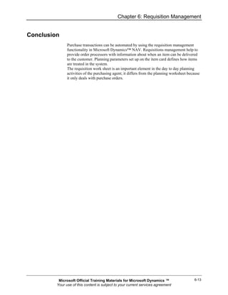 Chapter 6: Requisition Management


Conclusion
               Purchase transactions can be automated by using the requisition management
               functionality in Microsoft Dynamics™ NAV. Requisitions management help to
               provide order processors with information about when an item can be delivered
               to the customer. Planning parameters set up on the item card defines how items
               are treated in the system.
               The requisition work sheet is an important element in the day to day planning
               activities of the purchasing agent; it differs from the planning worksheet because
               it only deals with purchase orders.




          Microsoft Official Training Materials for Microsoft Dynamics ™                     6-13
         Your use of this content is subject to your current services agreement
 